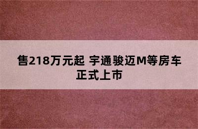 售218万元起 宇通骏迈M等房车正式上市